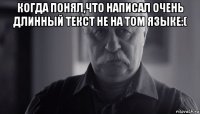 когда понял,что написал очень длинный текст не на том языке:( 