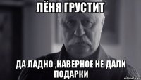 лёня грустит да ладно ,наверное не дали подарки