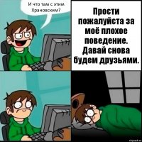 И что там с этим Храновским? Прости пожалуйста за моё плохое поведение. Давай снова будем друзьями.