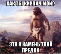 как ты кирпич мой? это я камень твой предок