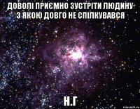 доволі приємно зустріти людину з якою довго не спілкувався н.г