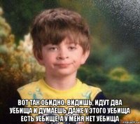  вот так обидно. видишь, идут два уёбища и думаешь даже у этого уёбища есть уёбище, а у меня нет уёбища