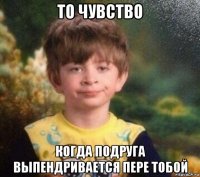 то чувство когда подруга выпендривается пере тобой