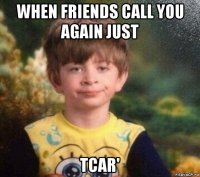 when friends call you again just tcar'