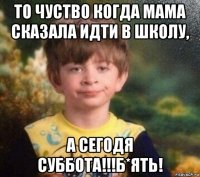 то чуство когда мама сказала идти в школу, а сегодя суббота!!!б*ять!