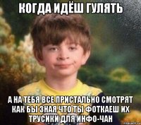 когда идёш гулять а на тебя все пристально смотрят как бы зная что ты фоткаеш их трусики для инфо-чан