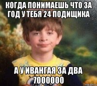 когда понимаешь что за год у тебя 24 подищика а у ивангая за два 7000000