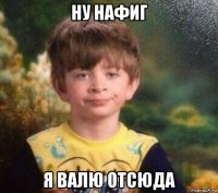 ну нафиг я валю отсюда