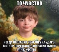 то чувство когда поставил квартиру на удары в створ португалия-хорватия тб(0.5) с кф. 1.01