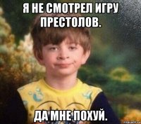 я не смотрел игру престолов. да мне похуй.