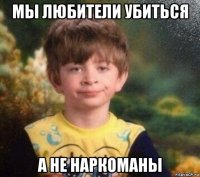 мы любители убиться а не наркоманы