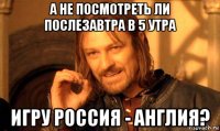 а не посмотреть ли послезавтра в 5 утра игру россия - англия?