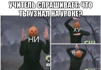 учитель спрашивает: что ты узнал на уроке? 