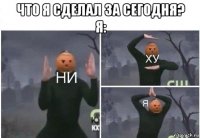 что я сделал за сегодня? я: 