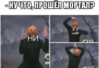 - ну что, прошёл мортал? 