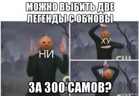 можно выбить две легенды с обновы за 300 самов?