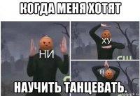 когда меня хотят научить танцевать.