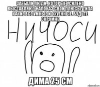 заебали люди, которые усилено выставляют напоказ свои плюсы: типа какие все умные и охуенные. будьте скромне дима 25 см