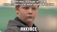 3 мальчика сидевшие на эдеме вчера.отзовитесь. не анон. даша врублевская нихуясе