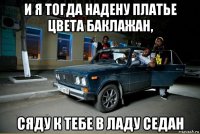 и я тогда надену платье цвета баклажан, сяду к тебе в ладу седан