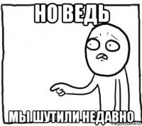 но ведь мы шутили недавно