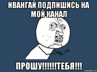 ивангай подпишись на мой канал прошу!!!!!!тебя!!!