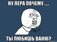 ну лера почему ..... ты любишь ваню?