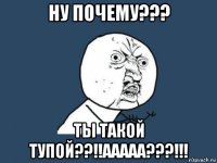 ну почему??? ты такой тупой??!!ааааа???!!!