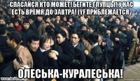 -спасайся кто может! бегите глупцы! у нас есть время до завтра! jyf приблежается олеська-куралеська!