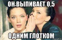 он выпивает 0,5 одним глотком