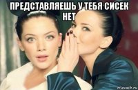 представляешь у тебя сисек нет 