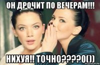 он дрочит по вечерам!!! нихуя!! точно????0())