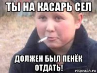 ты на касарь сел должен был пенёк отдать!