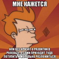 мне кажется или все кричат о развитии в ролевых, а сами приходят туда потупить и морально разложиться