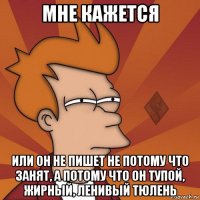 мне кажется или он не пишет не потому что занят, а потому что он тупой, жирный, ленивый тюлень