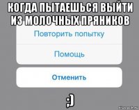 когда пытаешься выйти из молочных пряников ;)