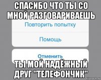 спасибо что ты со мной разговариваешь ты мой надёжный друг "телефончик"