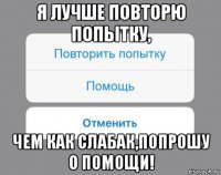 я лучше повторю попытку, чем как слабак,попрошу о помощи!