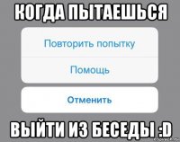 когда пытаешься выйти из беседы :d