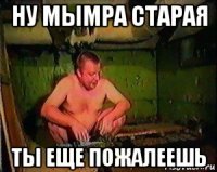 ну мымра старая ты еще пожалеешь