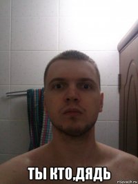  ты кто,дядь