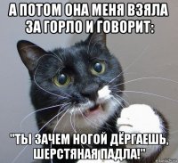 а потом она меня взяла за горло и говорит: "ты зачем ногой дёргаешь, шерстяная падла!"