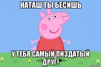 наташ ты бесишь у тебя самый пиздатый друг!