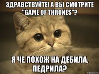 здравствуйте! а вы смотрите "game of thrones"? я че похож на дебила, педрила?