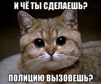 и чё ты сделаешь? полицию вызовешь?