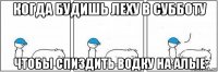 когда будишь леху в субботу чтобы спиздить водку на алые