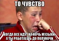 то чувство когда все идут на ночь музыки, а ты работаешь до полуночи