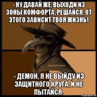 - ну давай же, выходи из зоны комфорта, решайся, от этого зависит твоя жизнь! - демон, я не выйду из защитного круга, и не пытайся.