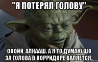 "я потерял голову" ооойй, алкааш. а я то думаю шо за голова в корридоре валяется..