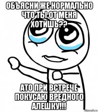 объясни же нормально что ты от меня хотишь?? ато при встрече покусаю вредного алешку!!!